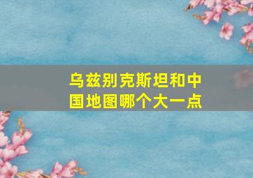 乌兹别克斯坦和中国地图哪个大一点