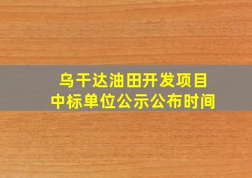 乌干达油田开发项目中标单位公示公布时间