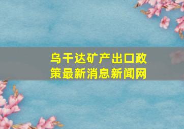 乌干达矿产出口政策最新消息新闻网