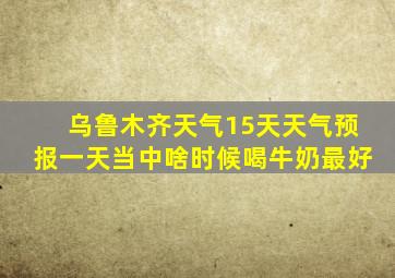 乌鲁木齐天气15天天气预报一天当中啥时候喝牛奶最好