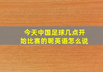 今天中国足球几点开始比赛的呢英语怎么说