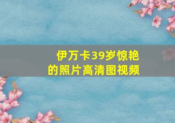 伊万卡39岁惊艳的照片高清图视频