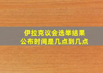 伊拉克议会选举结果公布时间是几点到几点