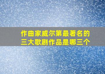 作曲家威尔第最著名的三大歌剧作品是哪三个