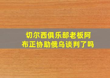 切尔西俱乐部老板阿布正协助俄乌谈判了吗