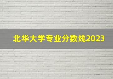 北华大学专业分数线2023