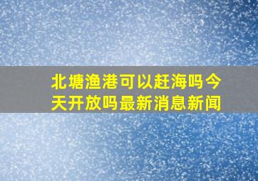 北塘渔港可以赶海吗今天开放吗最新消息新闻