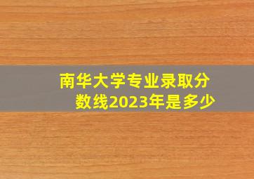 南华大学专业录取分数线2023年是多少