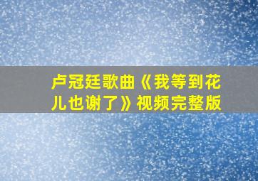 卢冠廷歌曲《我等到花儿也谢了》视频完整版