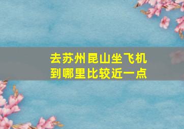 去苏州昆山坐飞机到哪里比较近一点