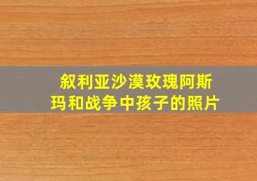 叙利亚沙漠玫瑰阿斯玛和战争中孩子的照片