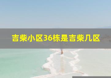 吉柴小区36栋是吉柴几区