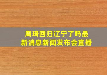 周琦回归辽宁了吗最新消息新闻发布会直播