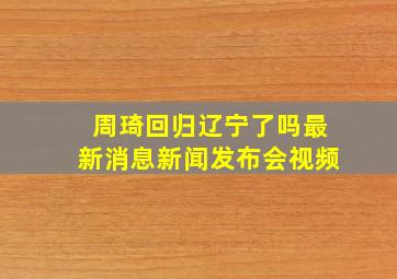 周琦回归辽宁了吗最新消息新闻发布会视频