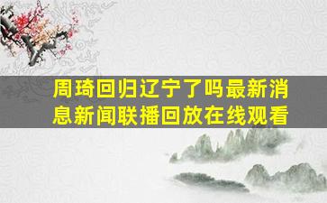 周琦回归辽宁了吗最新消息新闻联播回放在线观看