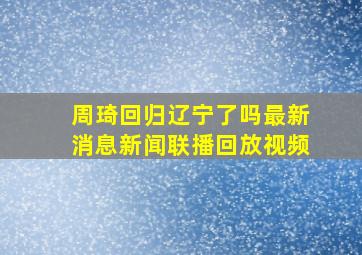 周琦回归辽宁了吗最新消息新闻联播回放视频