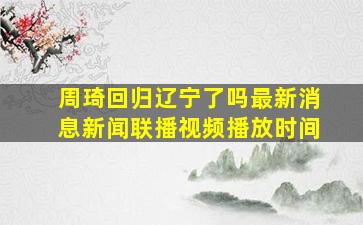 周琦回归辽宁了吗最新消息新闻联播视频播放时间