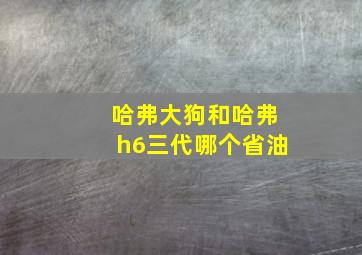 哈弗大狗和哈弗h6三代哪个省油