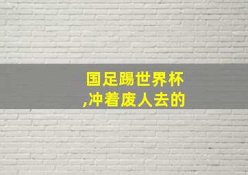 国足踢世界杯,冲着废人去的