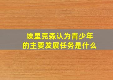 埃里克森认为青少年的主要发展任务是什么