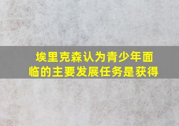 埃里克森认为青少年面临的主要发展任务是获得