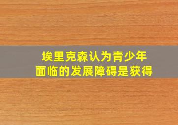 埃里克森认为青少年面临的发展障碍是获得