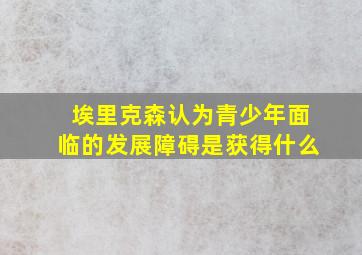 埃里克森认为青少年面临的发展障碍是获得什么