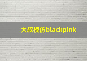 大叔模仿blackpink