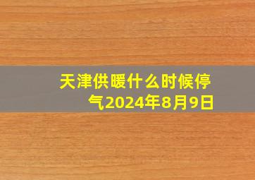 天津供暖什么时候停气2024年8月9日