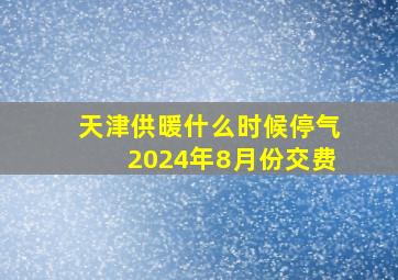 天津供暖什么时候停气2024年8月份交费