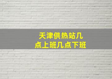 天津供热站几点上班几点下班