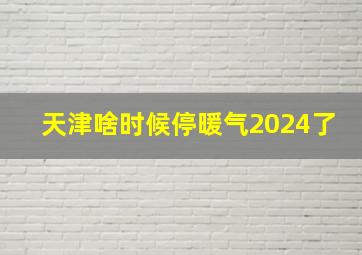 天津啥时候停暖气2024了