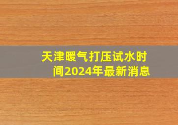 天津暖气打压试水时间2024年最新消息