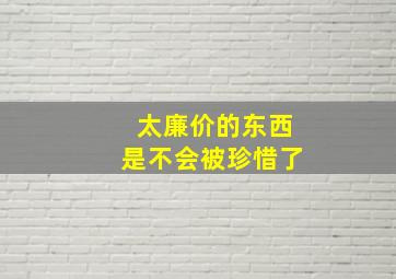 太廉价的东西是不会被珍惜了