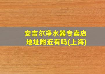 安吉尔净水器专卖店地址附近有吗(上海)