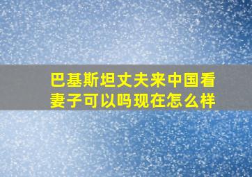 巴基斯坦丈夫来中国看妻子可以吗现在怎么样