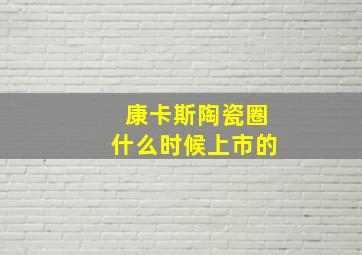 康卡斯陶瓷圈什么时候上市的