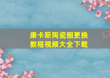 康卡斯陶瓷圈更换教程视频大全下载