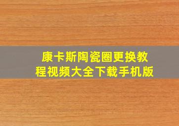 康卡斯陶瓷圈更换教程视频大全下载手机版