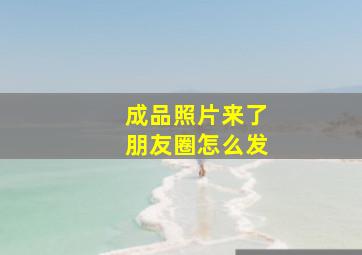 成品照片来了朋友圈怎么发