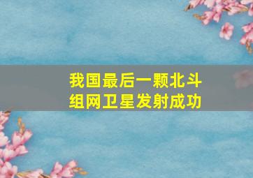 我国最后一颗北斗组网卫星发射成功