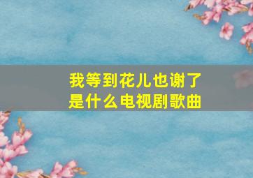 我等到花儿也谢了是什么电视剧歌曲