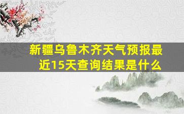 新疆乌鲁木齐天气预报最近15天查询结果是什么