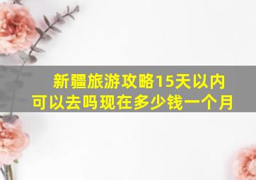 新疆旅游攻略15天以内可以去吗现在多少钱一个月