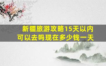 新疆旅游攻略15天以内可以去吗现在多少钱一天