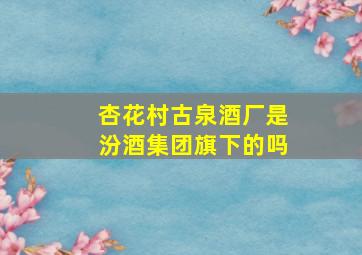 杏花村古泉酒厂是汾酒集团旗下的吗