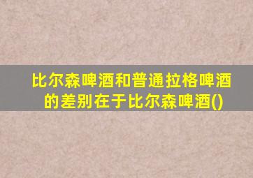 比尔森啤酒和普通拉格啤酒的差别在于比尔森啤酒()