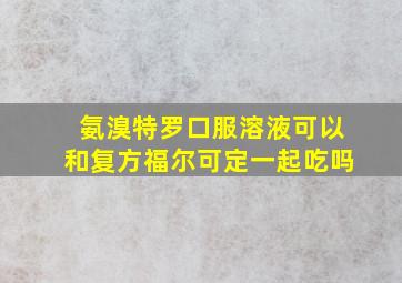 氨溴特罗口服溶液可以和复方福尔可定一起吃吗