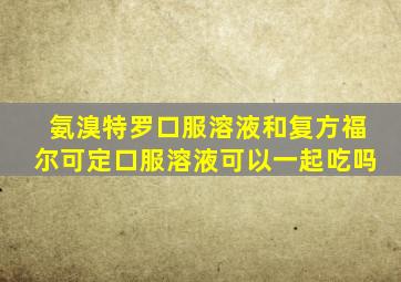 氨溴特罗口服溶液和复方福尔可定口服溶液可以一起吃吗