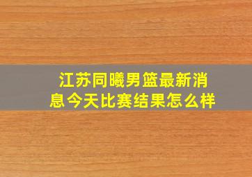 江苏同曦男篮最新消息今天比赛结果怎么样